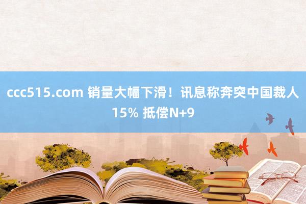 ccc515.com 销量大幅下滑！讯息称奔突中国裁人15% 抵偿N+9