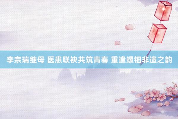 李宗瑞继母 医患联袂共筑青春 重逢螺钿非遗之韵
