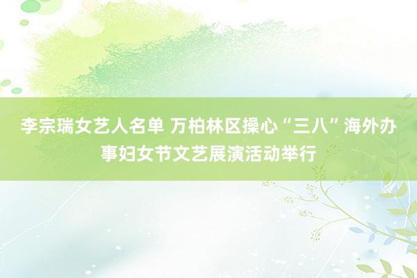 李宗瑞女艺人名单 万柏林区操心“三八”海外办事妇女节文艺展演活动举行