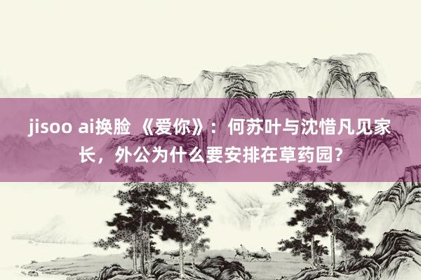jisoo ai换脸 《爱你》：何苏叶与沈惜凡见家长，外公为什么要安排在草药园？