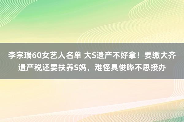 李宗瑞60女艺人名单 大S遗产不好拿！要缴大齐遗产税还要扶养S妈，难怪具俊晔不思接办