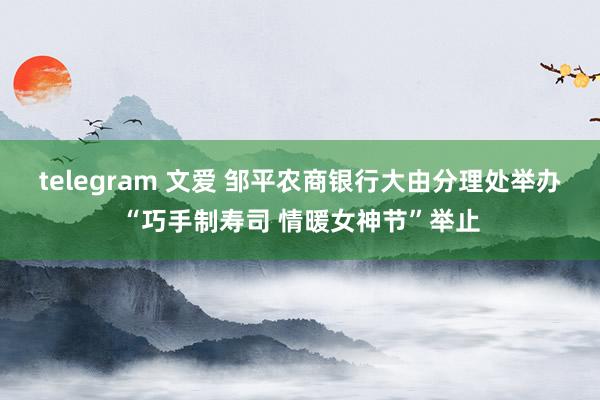 telegram 文爱 邹平农商银行大由分理处举办“巧手制寿司 情暖女神节”举止