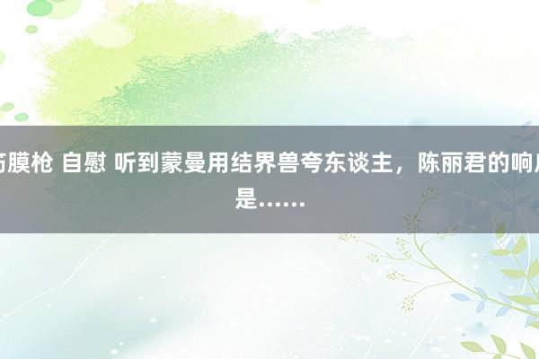 筋膜枪 自慰 听到蒙曼用结界兽夸东谈主，陈丽君的响应是......