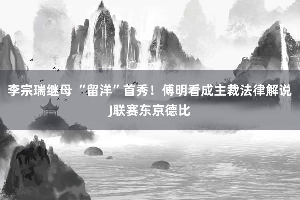 李宗瑞继母 “留洋”首秀！傅明看成主裁法律解说J联赛东京德比