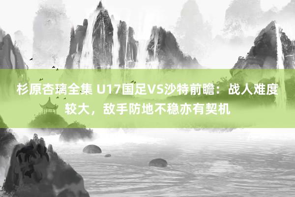 杉原杏璃全集 U17国足VS沙特前瞻：战人难度较大，敌手防地不稳亦有契机