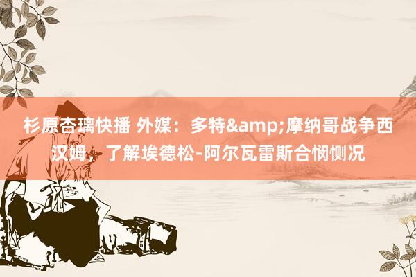 杉原杏璃快播 外媒：多特&摩纳哥战争西汉姆，了解埃德松-阿尔瓦雷斯合悯恻况