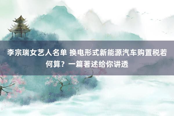 李宗瑞女艺人名单 换电形式新能源汽车购置税若何算？一篇著述给你讲透