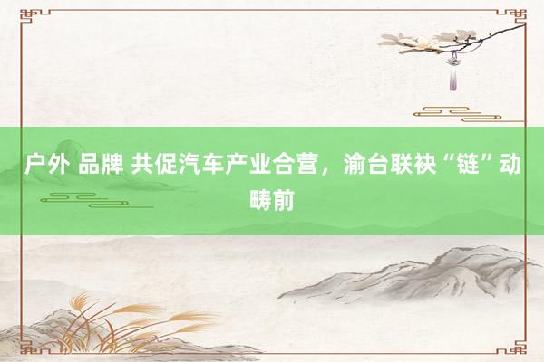 户外 品牌 共促汽车产业合营，渝台联袂“链”动畴前