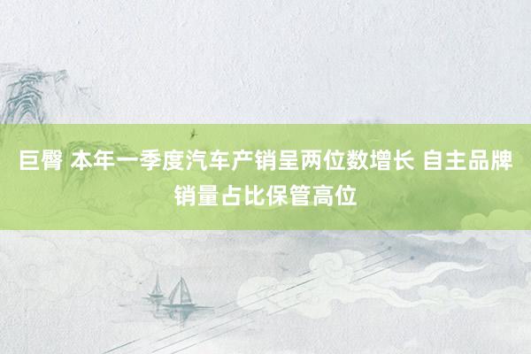 巨臀 本年一季度汽车产销呈两位数增长 自主品牌销量占比保管高位