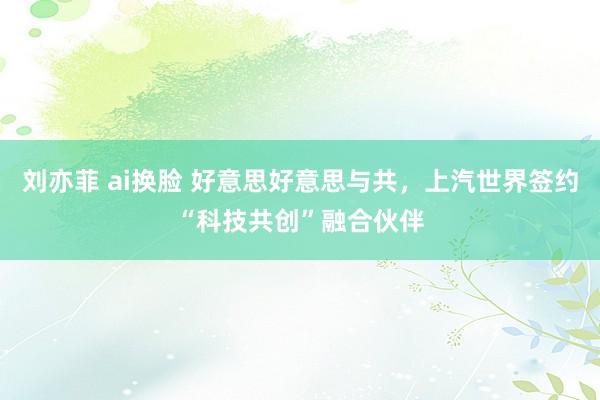 刘亦菲 ai换脸 好意思好意思与共，上汽世界签约“科技共创”融合伙伴