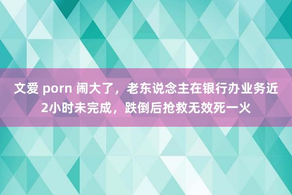 文爱 porn 闹大了，老东说念主在银行办业务近2小时未完成，跌倒后抢救无效死一火