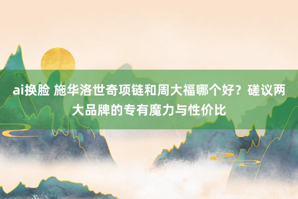 ai换脸 施华洛世奇项链和周大福哪个好？磋议两大品牌的专有魔力与性价比