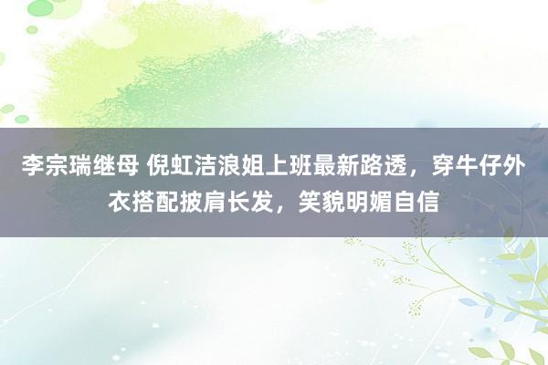 李宗瑞继母 倪虹洁浪姐上班最新路透，穿牛仔外衣搭配披肩长发，笑貌明媚自信
