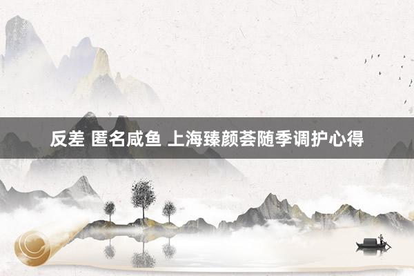 反差 匿名咸鱼 上海臻颜荟随季调护心得