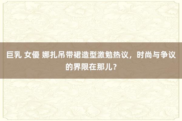 巨乳 女優 娜扎吊带裙造型激勉热议，时尚与争议的界限在那儿？
