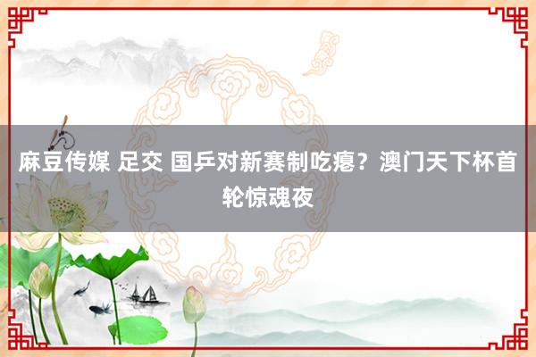 麻豆传媒 足交 国乒对新赛制吃瘪？澳门天下杯首轮惊魂夜