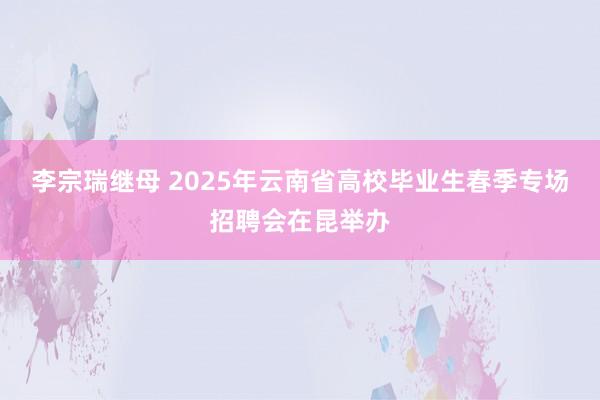 李宗瑞继母 2025年云南省高校毕业生春季专场招聘会在昆举办