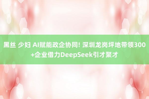 黑丝 少妇 AI赋能政企协同! 深圳龙岗坪地带领300+企业借力DeepSeek引才聚才