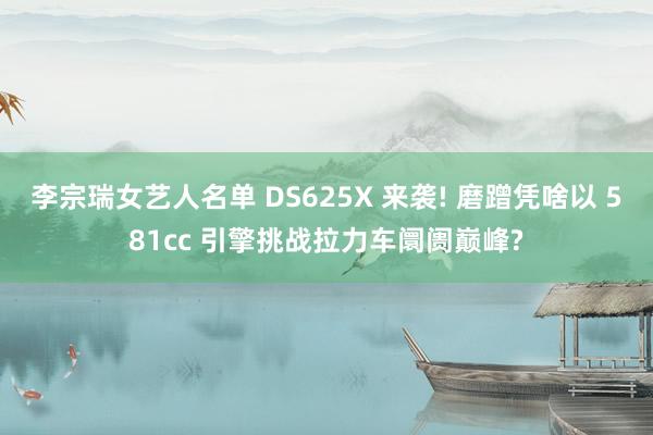 李宗瑞女艺人名单 DS625X 来袭! 磨蹭凭啥以 581cc 引擎挑战拉力车阛阓巅峰?