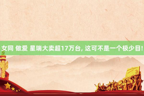 女同 做爱 星瑞大卖超17万台， 这可不是一个极少目!