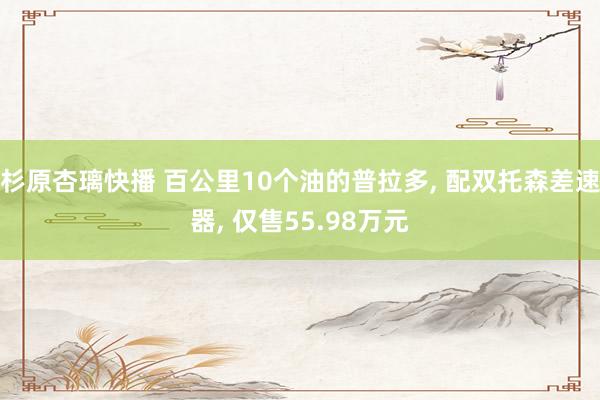 杉原杏璃快播 百公里10个油的普拉多， 配双托森差速器， 仅售55.98万元