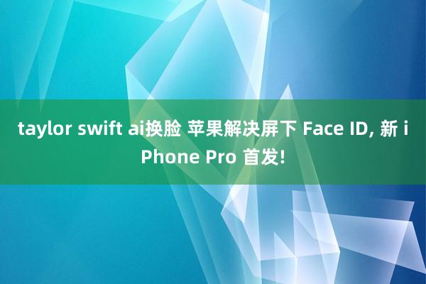 taylor swift ai换脸 苹果解决屏下 Face ID， 新 iPhone Pro 首发!