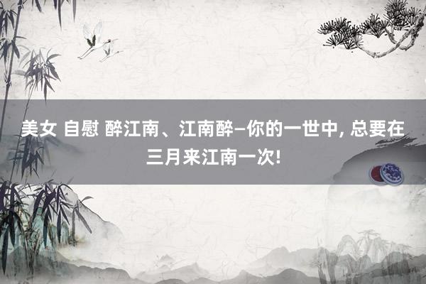 美女 自慰 醉江南、江南醉—你的一世中, 总要在三月来江南一次!