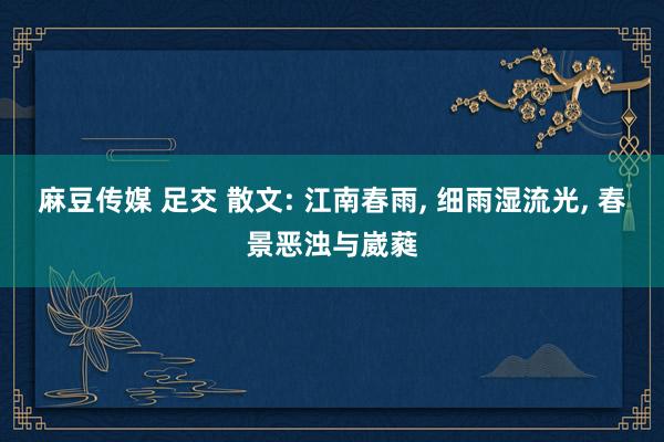 麻豆传媒 足交 散文: 江南春雨， 细雨湿流光， 春景恶浊与崴蕤