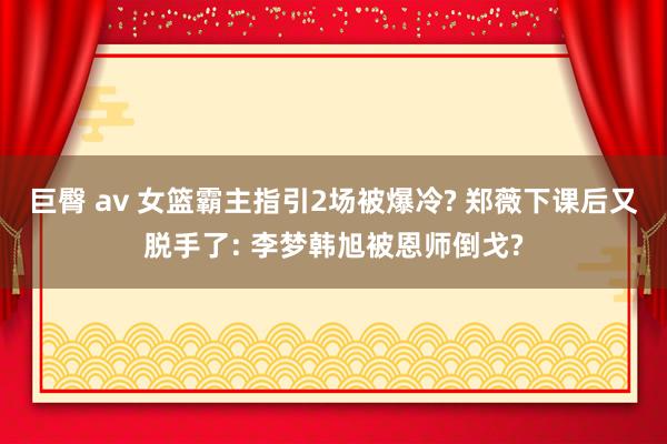 巨臀 av 女篮霸主指引2场被爆冷? 郑薇下课后又脱手了: 李梦韩旭被恩师倒戈?
