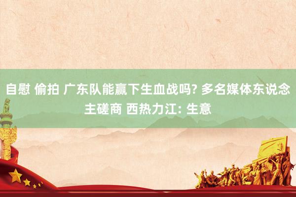 自慰 偷拍 广东队能赢下生血战吗? 多名媒体东说念主磋商 西热力江: 生意