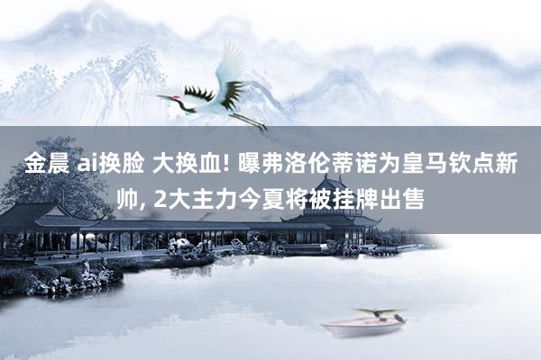 金晨 ai换脸 大换血! 曝弗洛伦蒂诺为皇马钦点新帅， 2大主力今夏将被挂牌出售