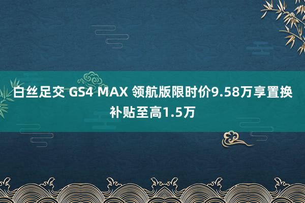 白丝足交 GS4 MAX 领航版限时价9.58万享置换补贴至高1.5万