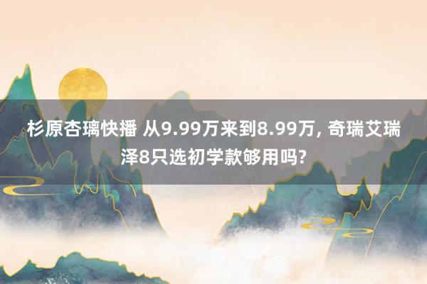 杉原杏璃快播 从9.99万来到8.99万， 奇瑞艾瑞泽8只选初学款够用吗?
