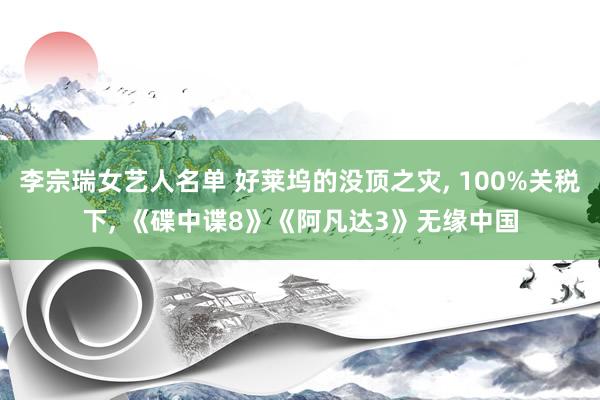 李宗瑞女艺人名单 好莱坞的没顶之灾， 100%关税下， 《碟中谍8》《阿凡达3》无缘中国