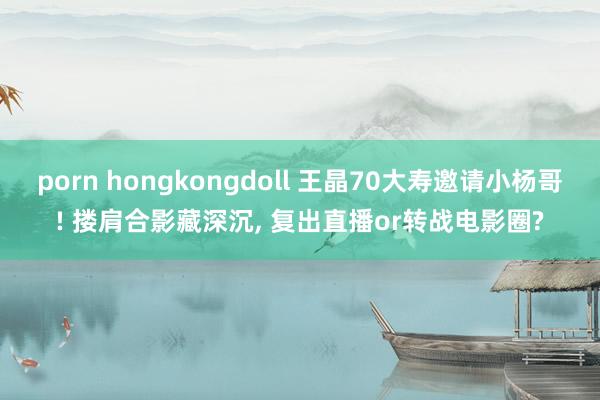 porn hongkongdoll 王晶70大寿邀请小杨哥! 搂肩合影藏深沉， 复出直播or转战电影圈?