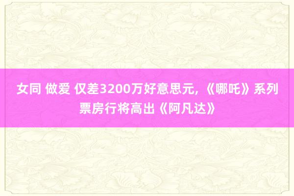 女同 做爱 仅差3200万好意思元， 《哪吒》系列票房行将高出《阿凡达》