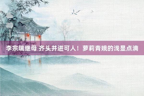 李宗瑞继母 齐头并进可人！萝莉青娥的浅显点滴