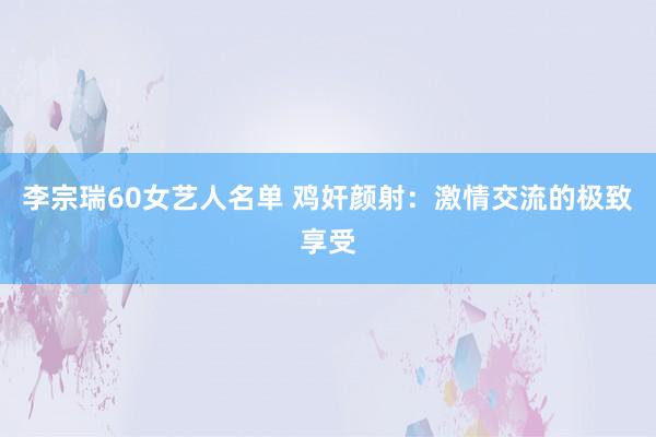 李宗瑞60女艺人名单 鸡奸颜射：激情交流的极致享受