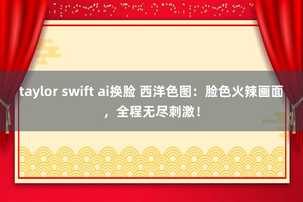 taylor swift ai换脸 西洋色图：脸色火辣画面，全程无尽刺激！
