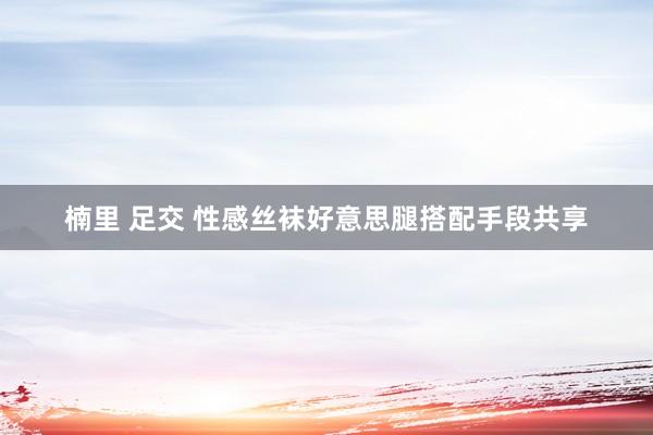 楠里 足交 性感丝袜好意思腿搭配手段共享