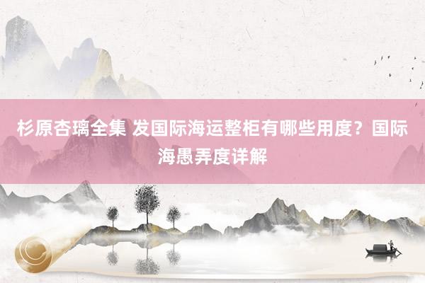 杉原杏璃全集 发国际海运整柜有哪些用度？国际海愚弄度详解