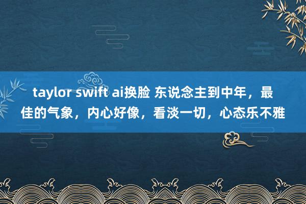 taylor swift ai换脸 东说念主到中年，最佳的气象，内心好像，看淡一切，心态乐不雅