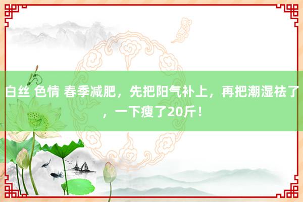 白丝 色情 春季减肥，先把阳气补上，再把潮湿祛了，一下瘦了20斤！