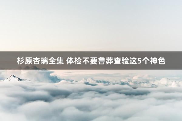 杉原杏璃全集 体检不要鲁莽查验这5个神色