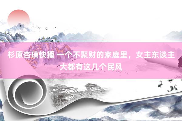 杉原杏璃快播 一个不聚财的家庭里，女主东谈主大都有这几个民风
