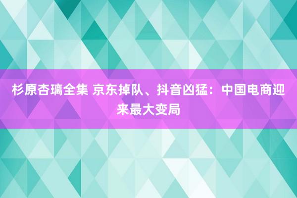 杉原杏璃全集 京东掉队、抖音凶猛：中国电商迎来最大变局