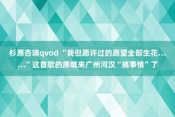 杉原杏璃qvod “我但愿许过的愿望全部生花……”这首歌的原唱来广州河汉“搞事情”了