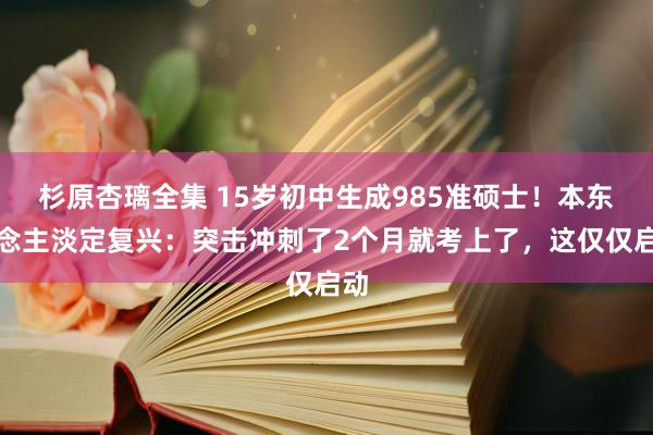 杉原杏璃全集 15岁初中生成985准硕士！本东说念主淡定复兴：突击冲刺了2个月就考上了，这仅仅启动