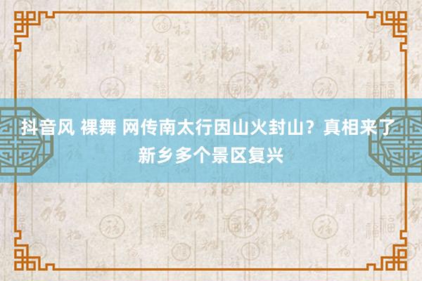 抖音风 裸舞 网传南太行因山火封山？真相来了 新乡多个景区复兴
